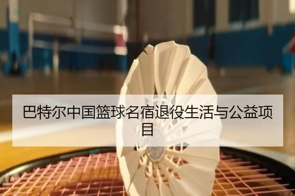 巴特尔中国篮球名宿退役生活与公益项目